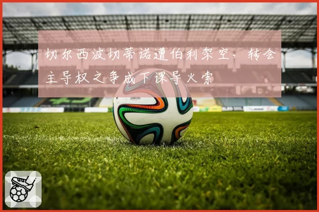 切尔西波切蒂诺遭伯利架空,转会主导权之争成下课导火索