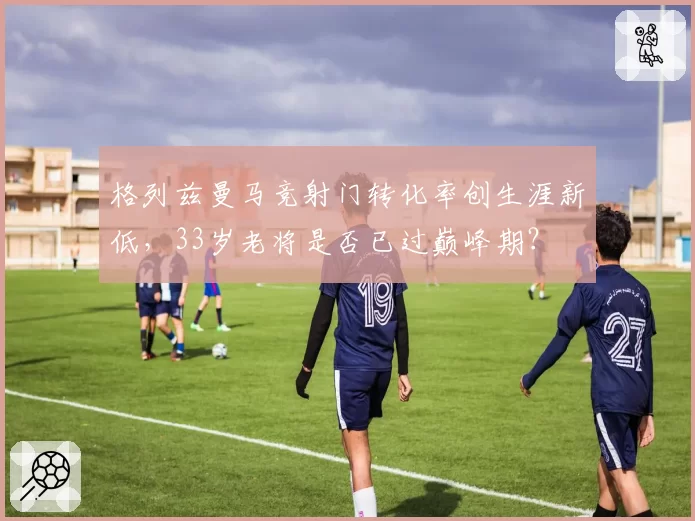 格列兹曼马竞射门转化率创生涯新低,33岁老将是否已过巅峰期?