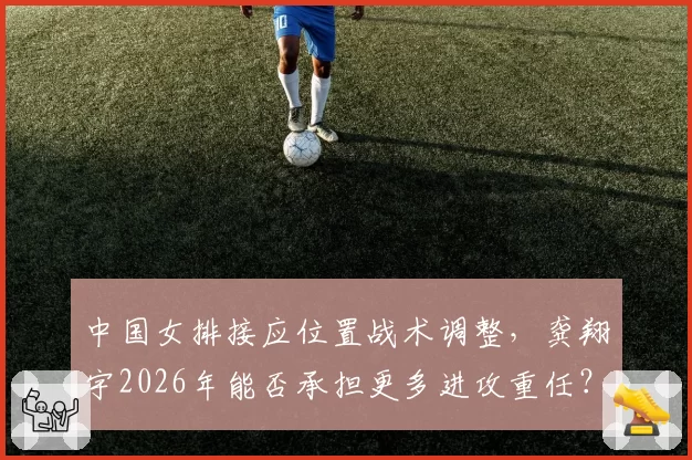 中国女排接应位置战术调整,龚翔宇2026年能否承担更多进攻重任?