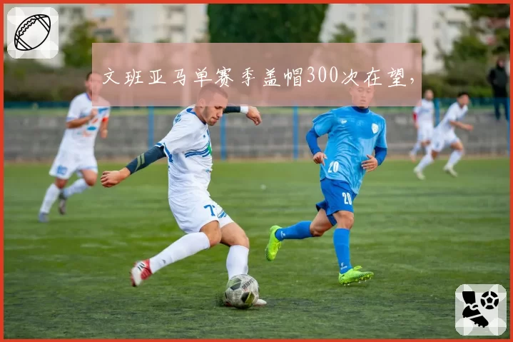 文班亚马单赛季盖帽300次在望,