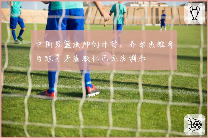 中国男篮换帅倒计时，乔尔杰维奇与球员矛盾激化已无法调和