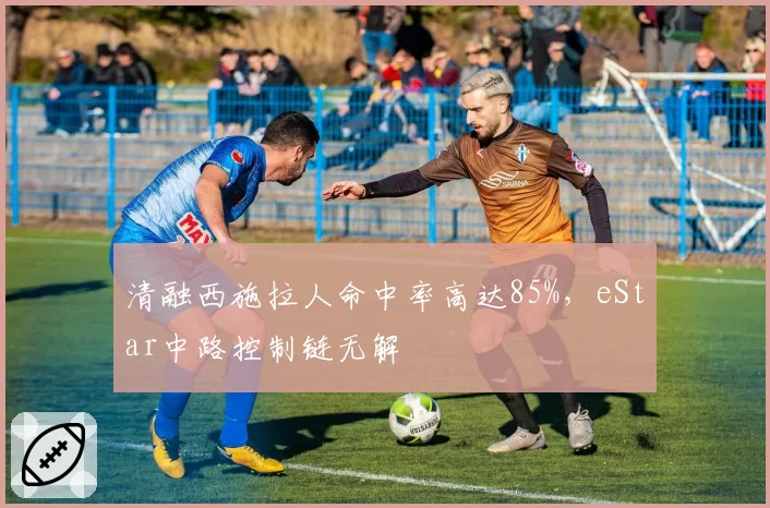 清融西施拉人命中率高达85%,eStar中路控制链无解