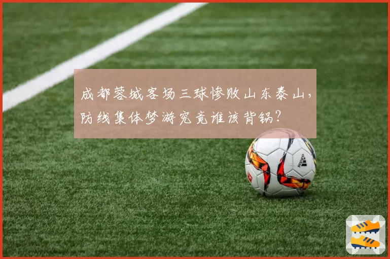 成都蓉城客场三球惨败山东泰山,防线集体梦游究竟谁该背锅?