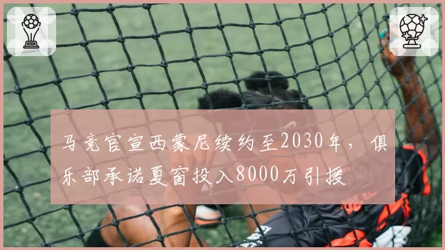 马竞官宣西蒙尼续约至2030年,俱乐部承诺夏窗投入8000万引援