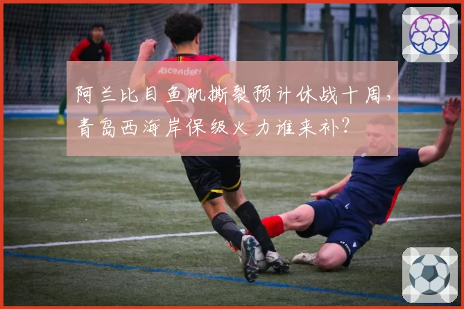 阿兰比目鱼肌撕裂预计休战十周，青岛西海岸保级火力谁来补？