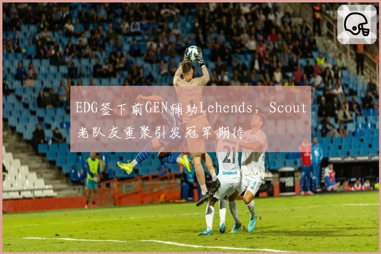 EDG签下前GEN辅助Lehends,Scout老队友重聚引发冠军期待