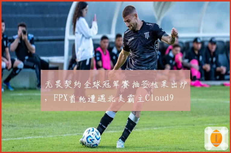 无畏契约全球冠军赛抽签结果出炉,FPX首轮遭遇北美霸主Cloud9