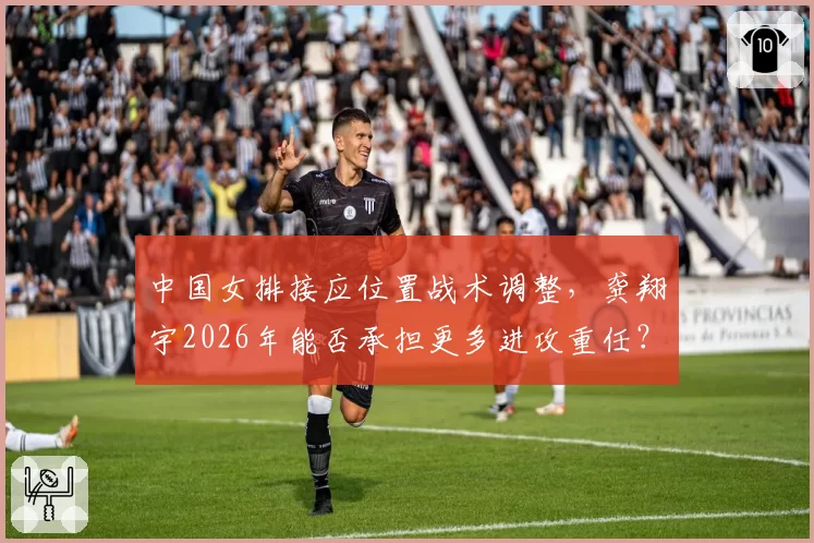 中国女排接应位置战术调整,龚翔宇2026年能否承担更多进攻重任?