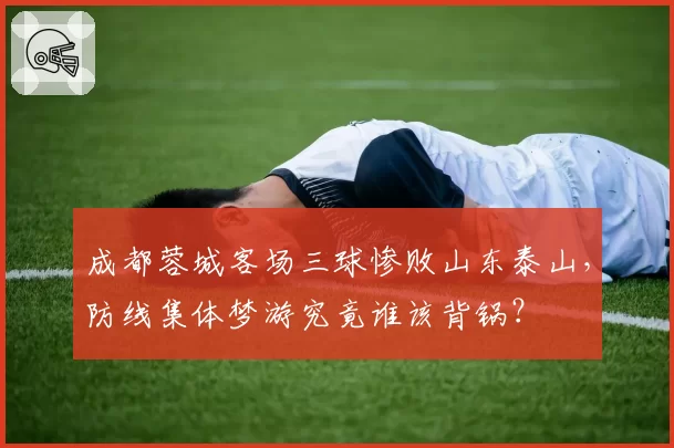 成都蓉城客场三球惨败山东泰山,防线集体梦游究竟谁该背锅?