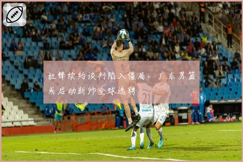 杜锋续约谈判陷入僵局，广东男篮或启动新帅全球选聘