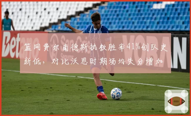 篮网费尔南德斯执教胜率41%创队史新低,对比沃恩时期场均失分增加12分