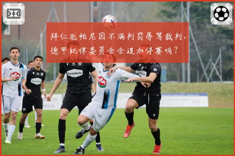 拜仁孔帕尼因不满判罚辱骂裁判，德甲纪律委员会会追加停赛吗？