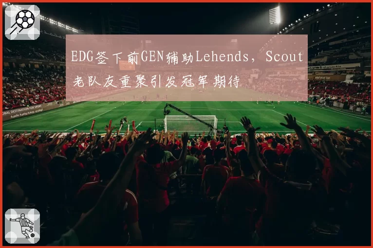 EDG签下前GEN辅助Lehends,Scout老队友重聚引发冠军期待