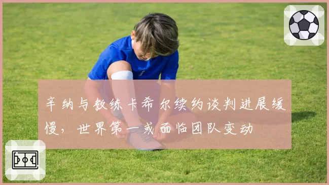 辛纳与教练卡希尔续约谈判进展缓慢,世界第一或面临团队变动