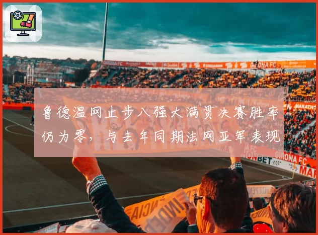 鲁德温网止步八强大满贯决赛胜率仍为零,与去年同期法网亚军表现对比鲜明