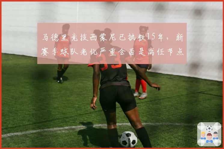 马德里竞技西蒙尼已执教15年,新赛季球队老化严重会否是离任节点?