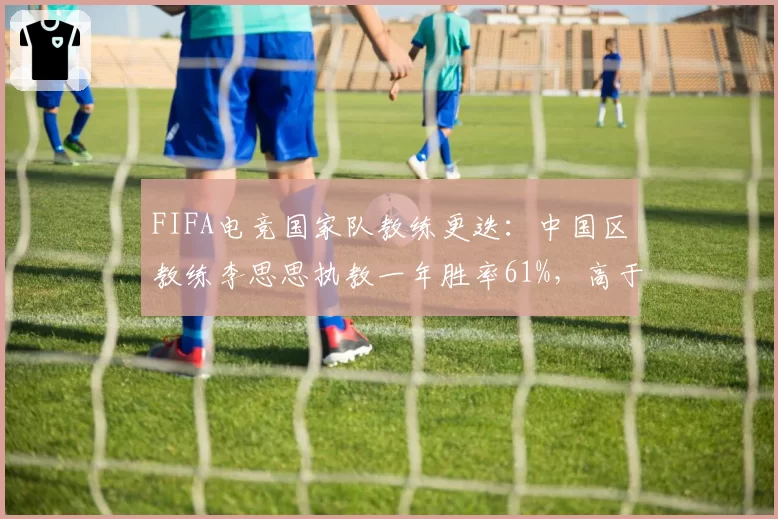 FIFA电竞国家队教练更迭:中国区教练李思思执教一年胜率61%,高于前任15%