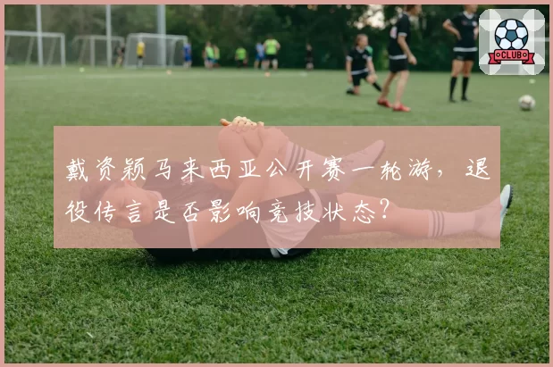 戴资颖马来西亚公开赛一轮游,退役传言是否影响竞技状态?