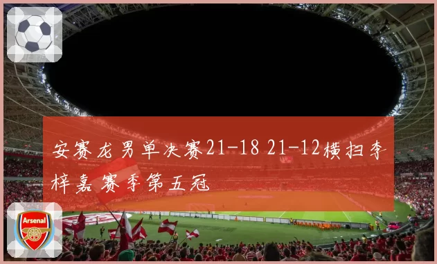 安赛龙男单决赛21-18 21-12横扫李梓嘉 赛季第五冠