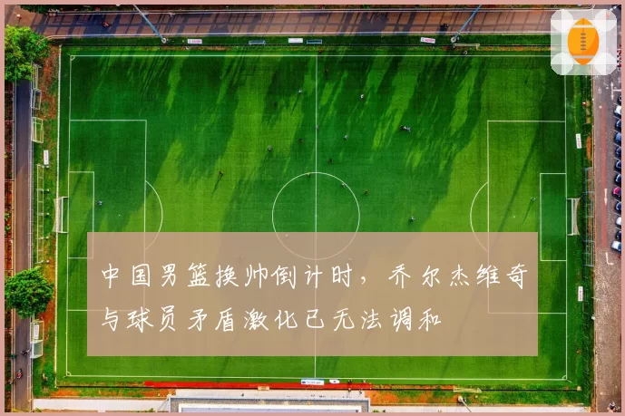 中国男篮换帅倒计时，乔尔杰维奇与球员矛盾激化已无法调和