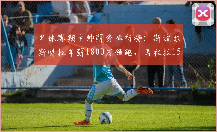 年休赛期主帅薪资排行榜:斯波尔斯特拉年薪1800万领跑,马祖拉1500万紧随其后