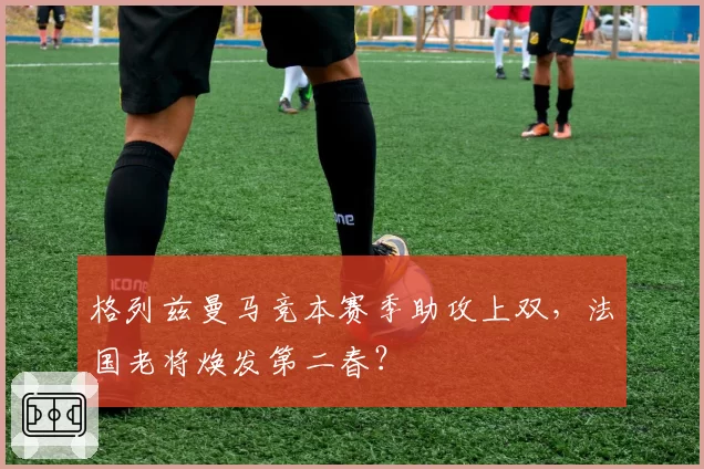 格列兹曼马竞本赛季助攻上双,法国老将焕发第二春?