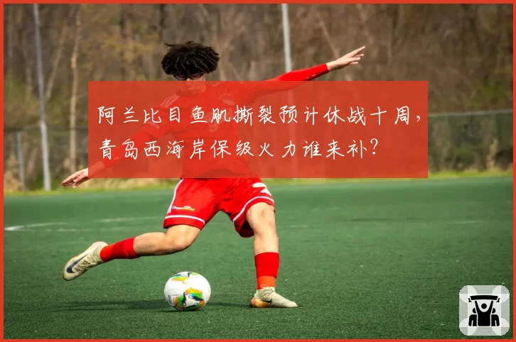 阿兰比目鱼肌撕裂预计休战十周,青岛西海岸保级火力谁来补?