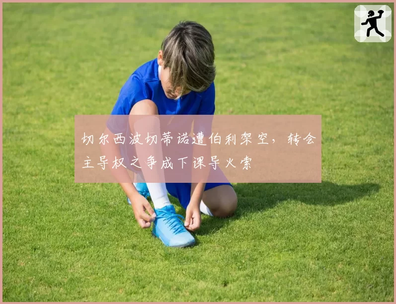 切尔西波切蒂诺遭伯利架空,转会主导权之争成下课导火索