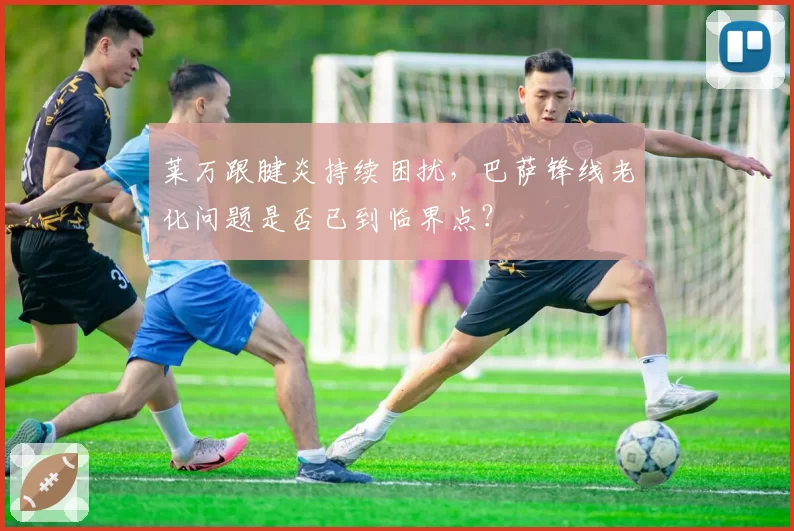 莱万跟腱炎持续困扰，巴萨锋线老化问题是否已到临界点？