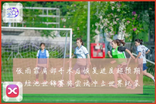 张雨霏肩部手术后恢复进度超预期,短池世锦赛将尝试冲击世界纪录